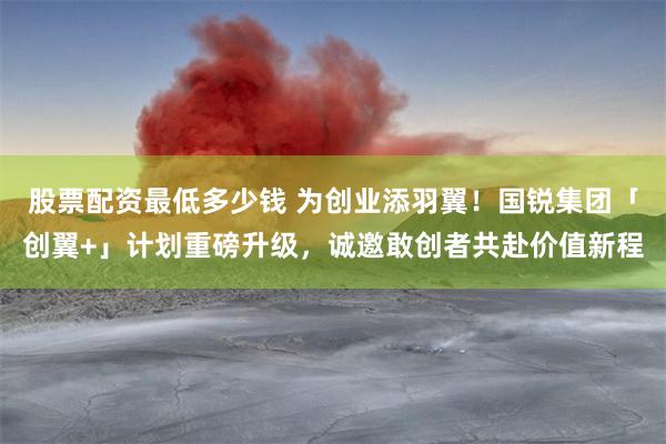 股票配资最低多少钱 为创业添羽翼！国锐集团「创翼+」计划重磅升级，诚邀敢创者共赴价值新程