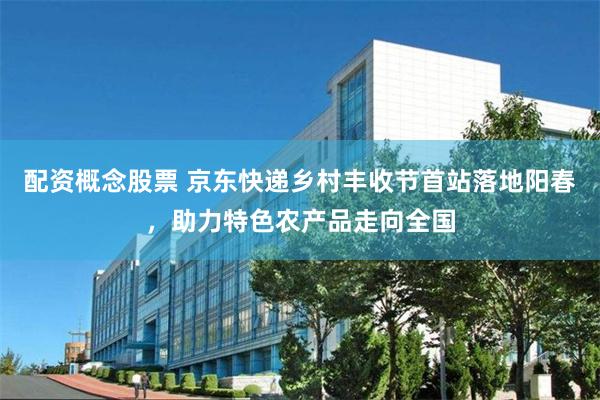配资概念股票 京东快递乡村丰收节首站落地阳春，助力特色农产品走向全国