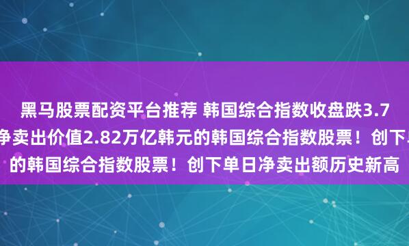 黑马股票配资平台推荐 韩国综合指数收盘跌3.78%，外国投资者周五净卖出价值2.82万亿韩元的韩国综合指数股票！创下单日净卖出额历史新高