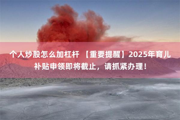 个人炒股怎么加杠杆 【重要提醒】2025年育儿补贴申领即将截止，请抓紧办理！