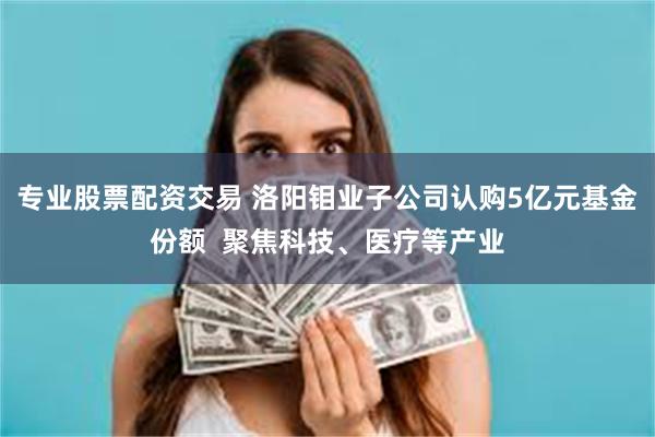 专业股票配资交易 洛阳钼业子公司认购5亿元基金份额 聚焦科技、医疗等产业