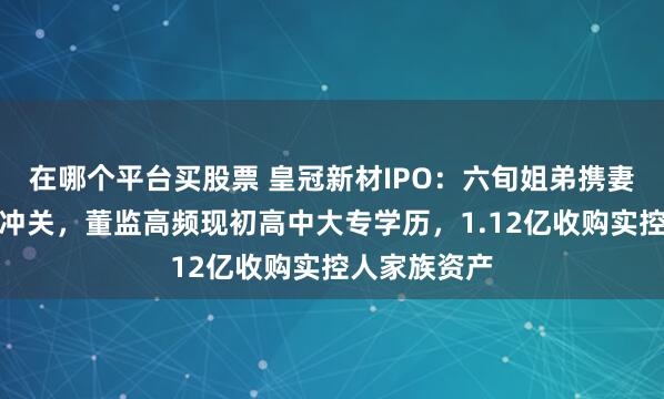 在哪个平台买股票 皇冠新材IPO：六旬姐弟携妻舅、女儿们冲关，董监高频现初高中大专学历，1.12亿收购实控人家族资产