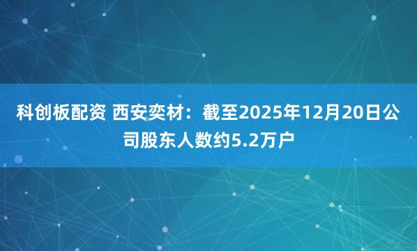 科创板配资 西安奕材：截至2025年12月20日公司股东人数约5.2万户