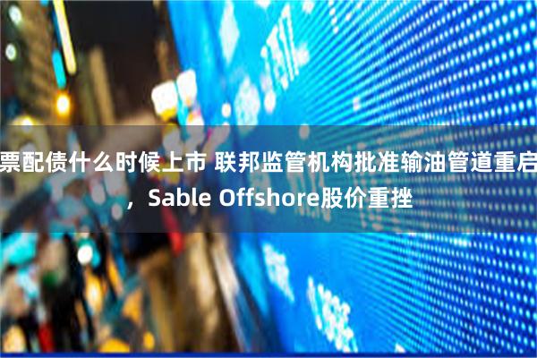 股票配债什么时候上市 联邦监管机构批准输油管道重启后，Sable Offshore股价重挫