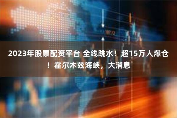 2023年股票配资平台 全线跳水！超15万人爆仓！霍尔木兹海峡，大消息