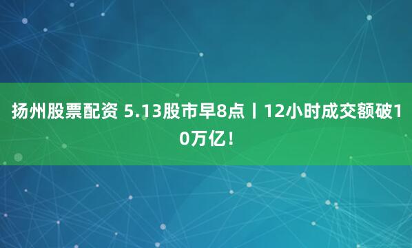 扬州股票配资 5.13股市早8点丨12小时成交额破10万亿！