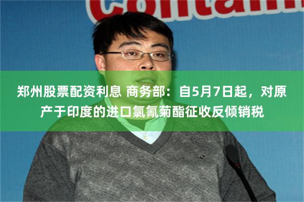 郑州股票配资利息 商务部：自5月7日起，对原产于印度的进口氯氰菊酯征收反倾销税