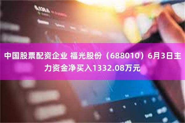 中国股票配资企业 福光股份（688010）6月3日主力资金净买入1332.08万元