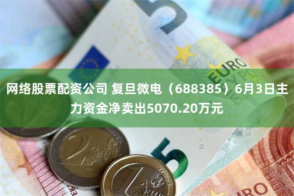 网络股票配资公司 复旦微电（688385）6月3日主力资金净卖出5070.20万元
