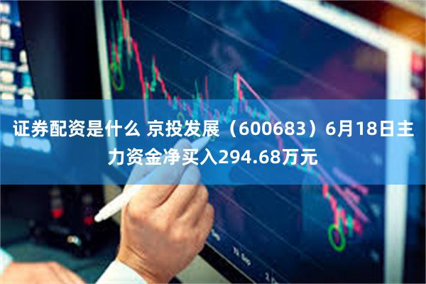 证券配资是什么 京投发展（600683）6月18日主力资金净买入294.68万元