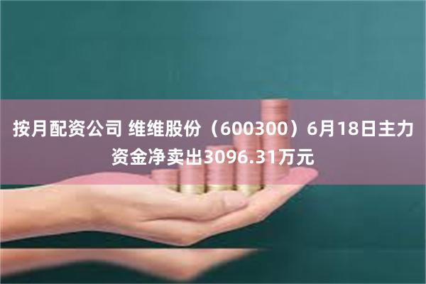 按月配资公司 维维股份（600300）6月18日主力资金净卖出3096.31万元