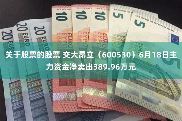 关于股票的股票 交大昂立（600530）6月18日主力资金净卖出389.96万元