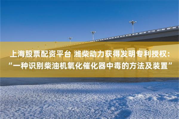 上海股票配资平台 潍柴动力获得发明专利授权：“一种识别柴油机氧化催化器中毒的方法及装置”