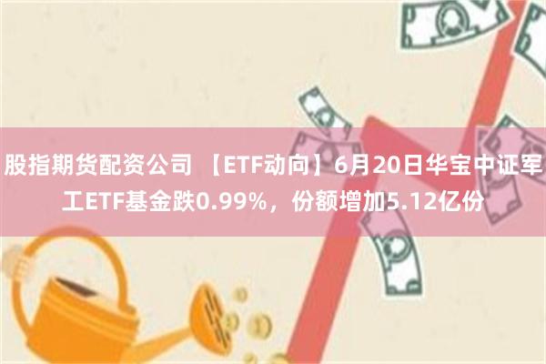 股指期货配资公司 【ETF动向】6月20日华宝中证军工ETF基金跌0.99%，份额增加5.12亿份