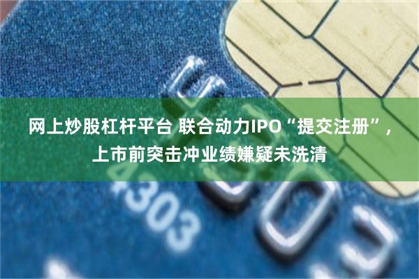 网上炒股杠杆平台 联合动力IPO“提交注册”，上市前突击冲业绩嫌疑未洗清