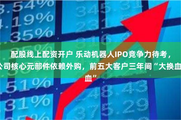 配股线上配资开户 乐动机器人IPO竞争力待考，公司核心元部件依赖外购，前五大客户三年间“大换血”