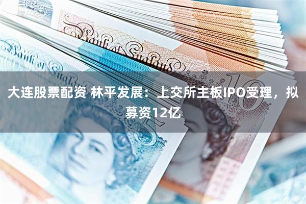 大连股票配资 林平发展：上交所主板IPO受理，拟募资12亿