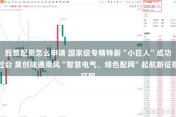 股票配资怎么申请 国家级专精特新“小巨人”成功过会 昊创瑞通乘风“智慧电气、绿色配网”起航新征程