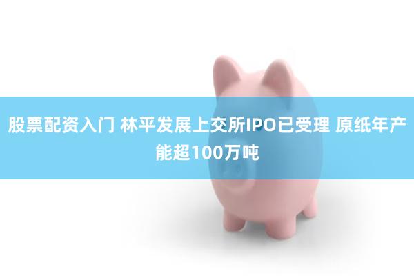 股票配资入门 林平发展上交所IPO已受理 原纸年产能超100万吨