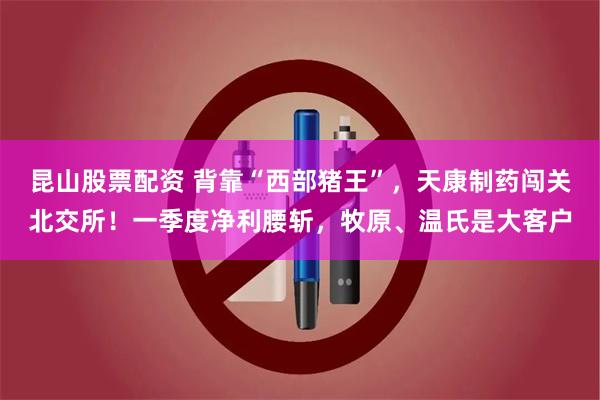 昆山股票配资 背靠“西部猪王”，天康制药闯关北交所！一季度净利腰斩，牧原、温氏是大客户