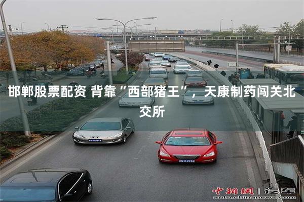 邯郸股票配资 背靠“西部猪王”，天康制药闯关北交所
