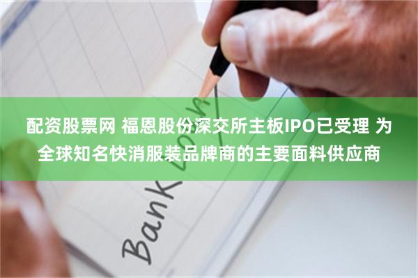 配资股票网 福恩股份深交所主板IPO已受理 为全球知名快消服装品牌商的主要面料供应商
