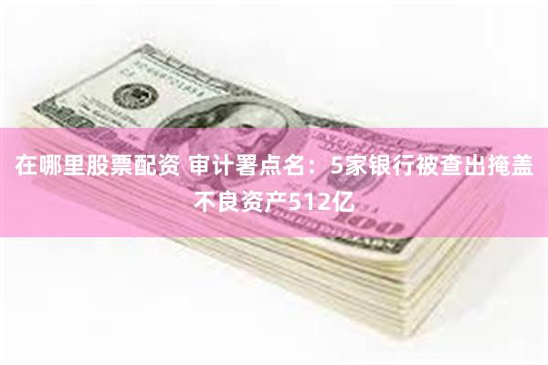 在哪里股票配资 审计署点名：5家银行被查出掩盖不良资产512亿
