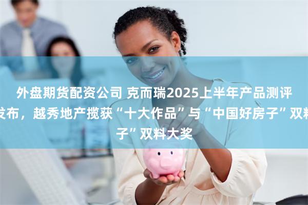 外盘期货配资公司 克而瑞2025上半年产品测评榜单发布，越秀地产揽获“十大作品”与“中国好房子”双料大奖