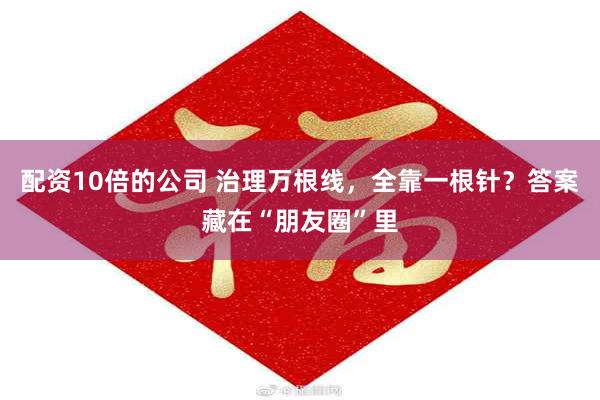 配资10倍的公司 治理万根线，全靠一根针？答案藏在“朋友圈”里