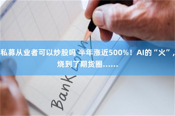 私募从业者可以炒股吗 半年涨近500%！AI的“火”，烧到了期货圈......