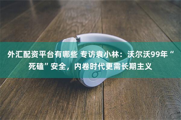 外汇配资平台有哪些 专访袁小林:沃尔沃99年“死磕”安全,内卷时代更需长期主义