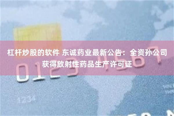 杠杆炒股的软件 东诚药业最新公告：全资孙公司获得放射性药品生产许可证