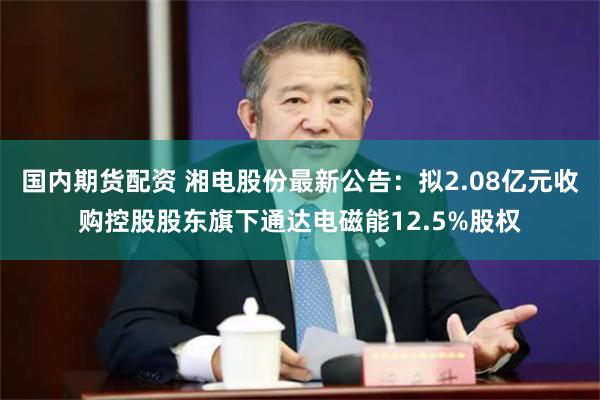 国内期货配资 湘电股份最新公告:拟2.08亿元收购控股股东旗下通达电磁能12.5%股权