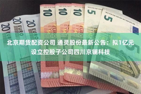 北京期货配资公司 通灵股份最新公告：拟1亿元设立控股子公司四川京镧科技