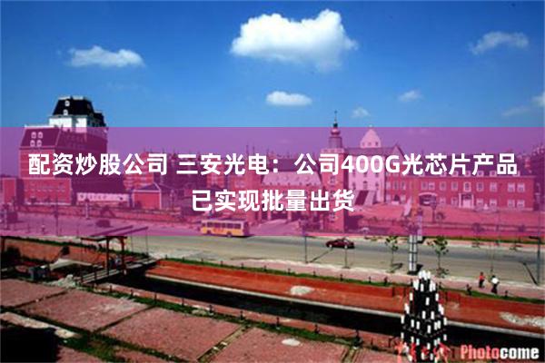 配资炒股公司 三安光电：公司400G光芯片产品已实现批量出货