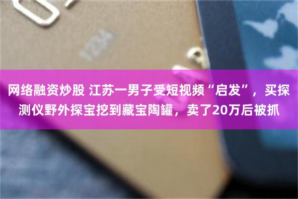 网络融资炒股 江苏一男子受短视频“启发”，买探测仪野外探宝挖到藏宝陶罐，卖了20万后被抓