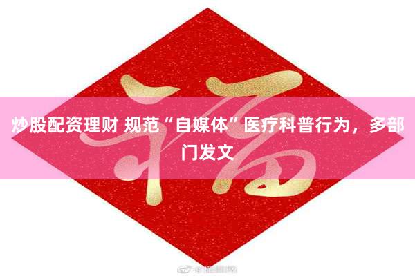 炒股配资理财 规范“自媒体”医疗科普行为,多部门发文