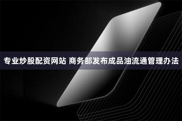 专业炒股配资网站 商务部发布成品油流通管理办法