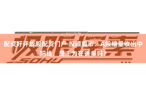 配资好评炒股配资门户 投顾观市：A股缩量收出中阳线，是主力在诱多吗？
