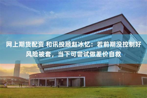 网上期货配资 和讯投顾赵冰忆：若前期没控制好风险被套，当下可尝试做差价自救