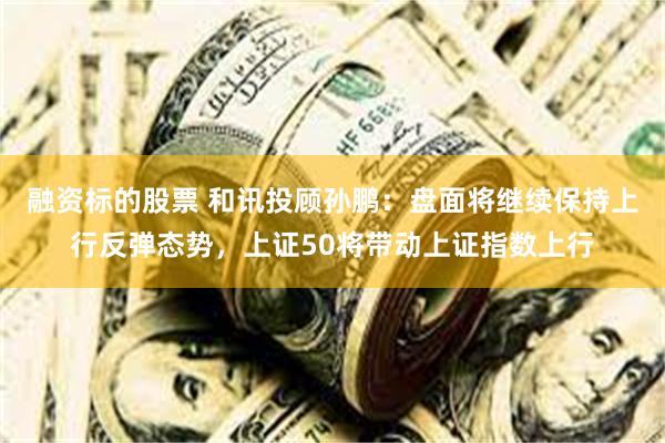 融资标的股票 和讯投顾孙鹏：盘面将继续保持上行反弹态势，上证50将带动上证指数上行