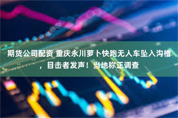 期货公司配资 重庆永川萝卜快跑无人车坠入沟槽，目击者发声！当地称正调查
