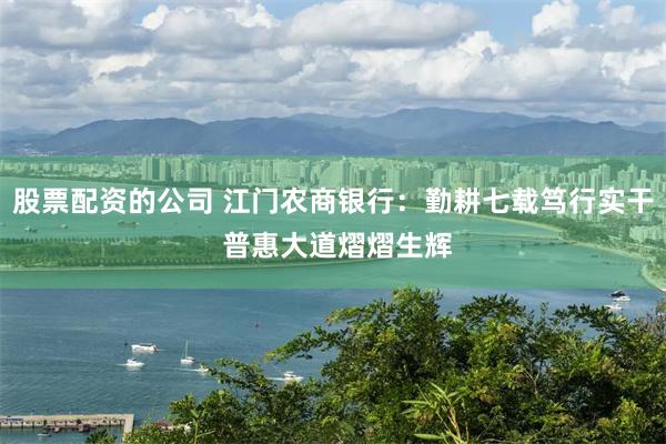 股票配资的公司 江门农商银行：勤耕七载笃行实干 普惠大道熠熠生辉