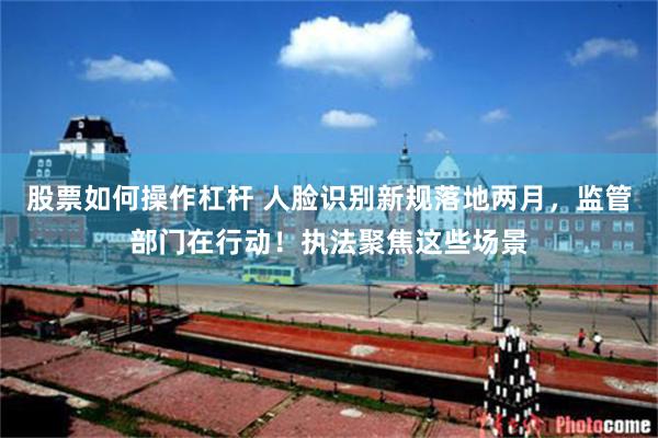 股票如何操作杠杆 人脸识别新规落地两月，监管部门在行动！执法聚焦这些场景