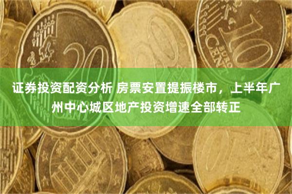 证券投资配资分析 房票安置提振楼市，上半年广州中心城区地产投资增速全部转正