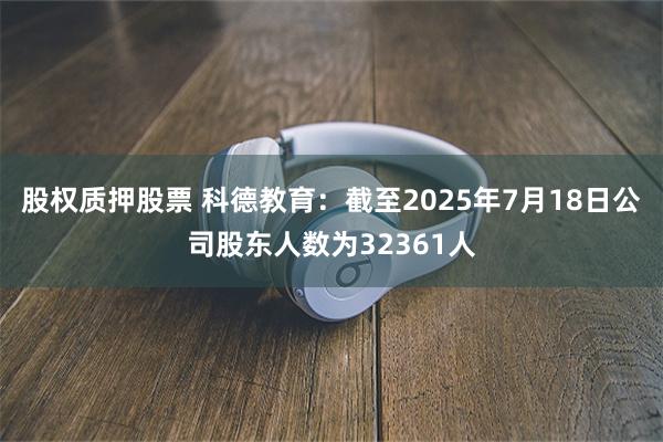 股权质押股票 科德教育：截至2025年7月18日公司股东人数为32361人