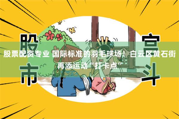 股票配资专业 国际标准的羽毛球场！白云区黄石街再添运动“打卡点”