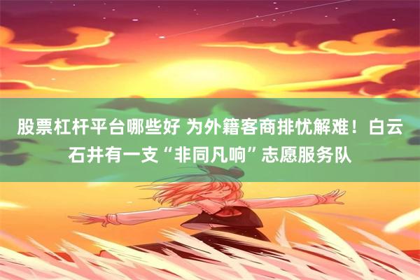 股票杠杆平台哪些好 为外籍客商排忧解难！白云石井有一支“非同凡响”志愿服务队