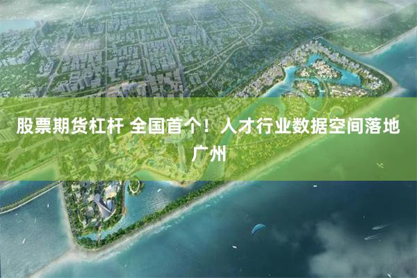 股票期货杠杆 全国首个！人才行业数据空间落地广州