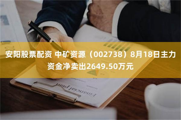 安阳股票配资 中矿资源（002738）8月18日主力资金净卖出2649.50万元